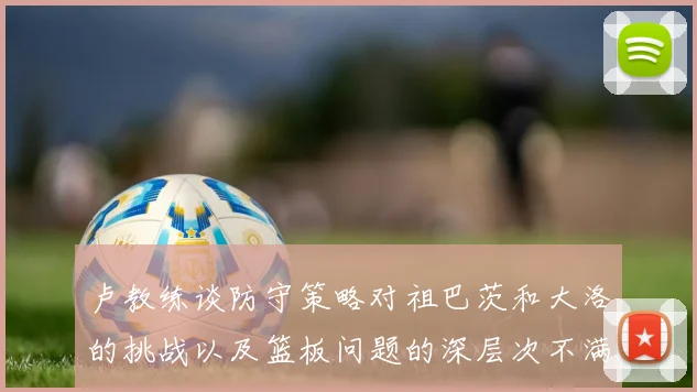 卢教练谈防守策略对祖巴茨和大洛的挑战以及篮板问题的深层次不满