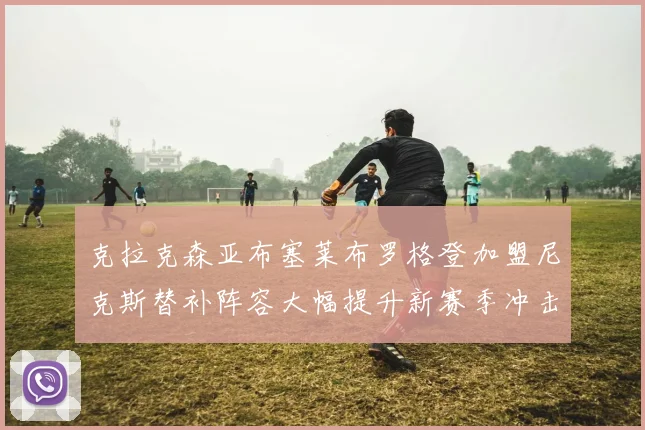 克拉克森亚布塞莱布罗格登加盟尼克斯替补阵容大幅提升新赛季冲击东决目标明确