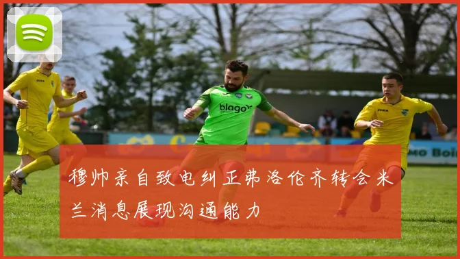 穆帅亲自致电纠正弗洛伦齐转会米兰消息展现沟通能力