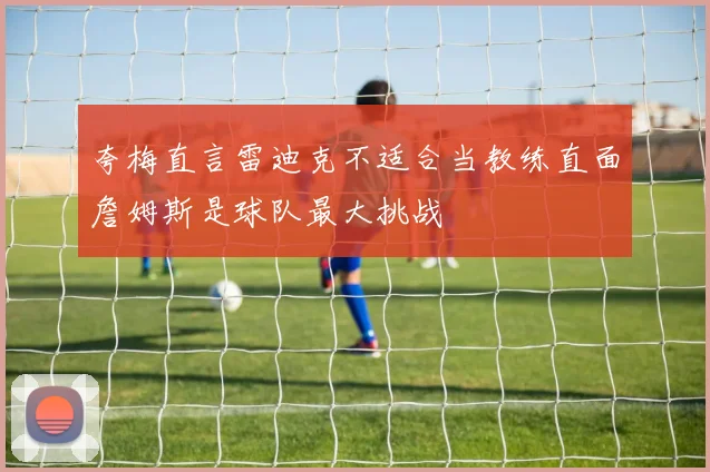 夸梅直言雷迪克不适合当教练直面詹姆斯是球队最大挑战