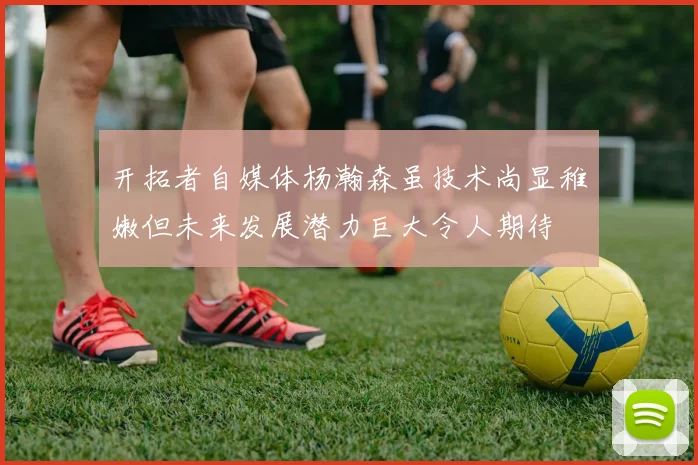 开拓者自媒体杨瀚森虽技术尚显稚嫩但未来发展潜力巨大令人期待