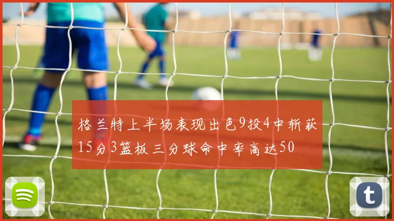 格兰特上半场表现出色9投4中斩获15分3篮板三分球命中率高达50