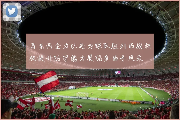 马克西全力以赴为球队胜利而战积极提升防守能力展现多面手风采