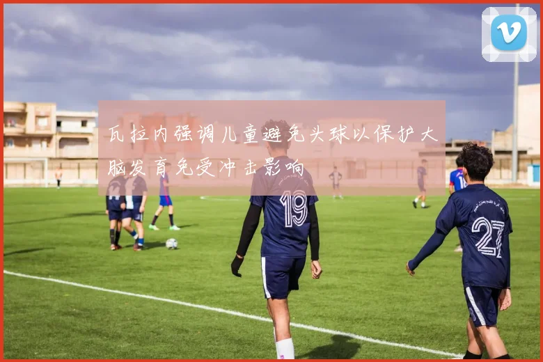 瓦拉内强调儿童避免头球以保护大脑发育免受冲击影响