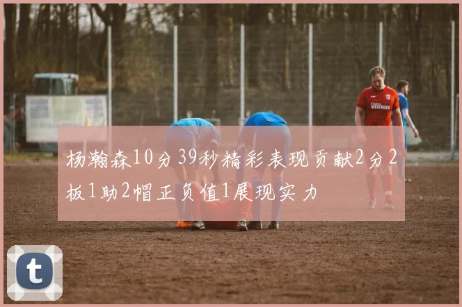 杨瀚森10分39秒精彩表现贡献2分2板1助2帽正负值1展现实力