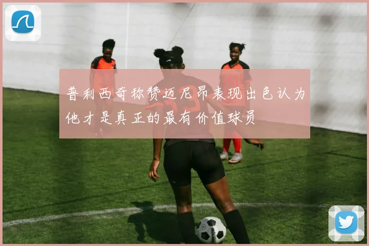 普利西奇称赞迈尼昂表现出色认为他才是真正的最有价值球员