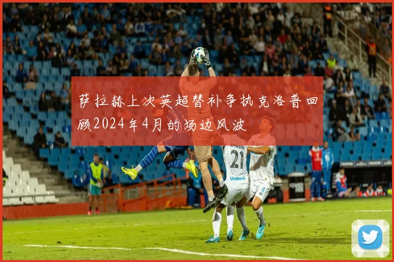 萨拉赫上次英超替补争执克洛普回顾2024年4月的场边风波