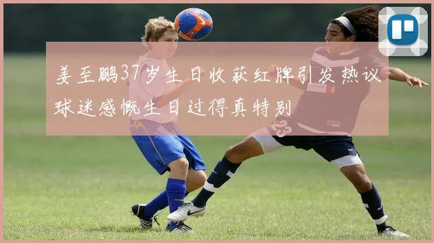 姜至鹏37岁生日收获红牌引发热议球迷感慨生日过得真特别