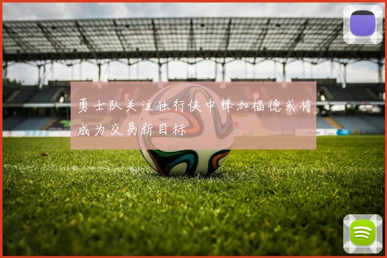 勇士队关注独行侠中锋加福德或将成为交易新目标