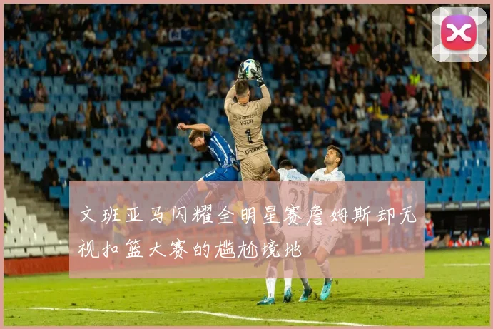 文班亚马闪耀全明星赛詹姆斯却无视扣篮大赛的尴尬境地