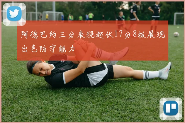 阿德巴约三分表现起伏17分8板展现出色防守能力