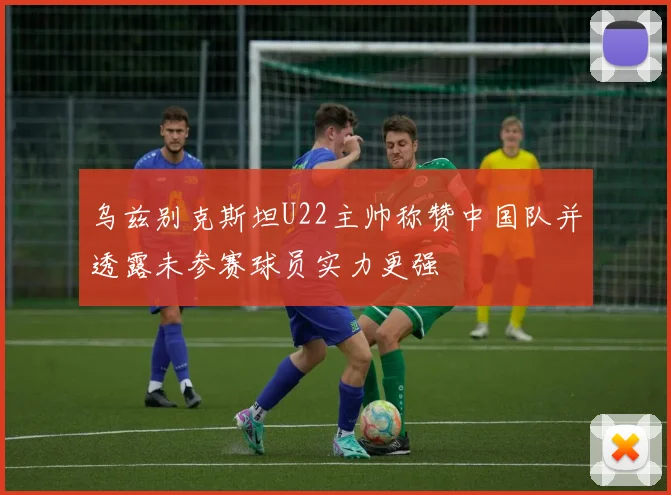 乌兹别克斯坦U22主帅称赞中国队并透露未参赛球员实力更强