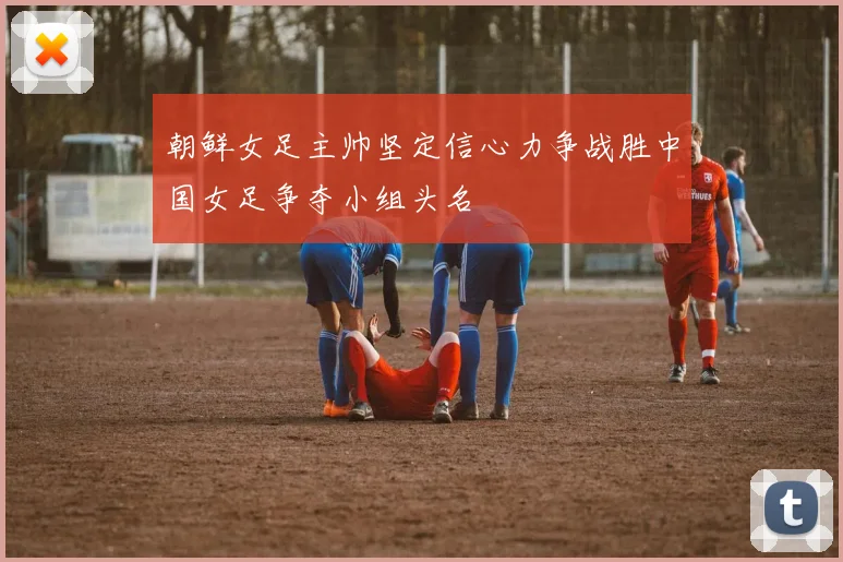 朝鲜女足主帅坚定信心力争战胜中国女足争夺小组头名