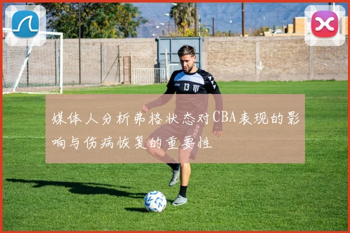 媒体人分析弗格状态对CBA表现的影响与伤病恢复的重要性