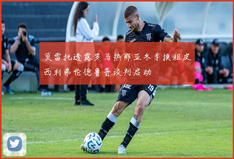 莫雷托透露罗马热那亚冬季换租皮西利弗伦德鲁普谈判启动