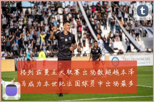 格列兹曼五大联赛出场数超越本泽马成为本世纪法国球员中出场最多者