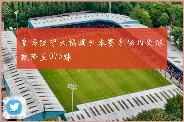 皇马防守大幅提升本赛季场均失球数降至075球