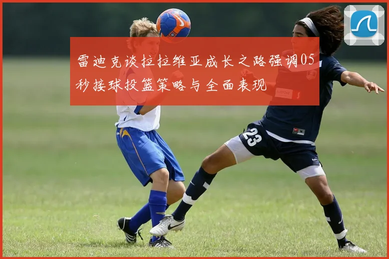 雷迪克谈拉拉维亚成长之路强调05秒接球投篮策略与全面表现