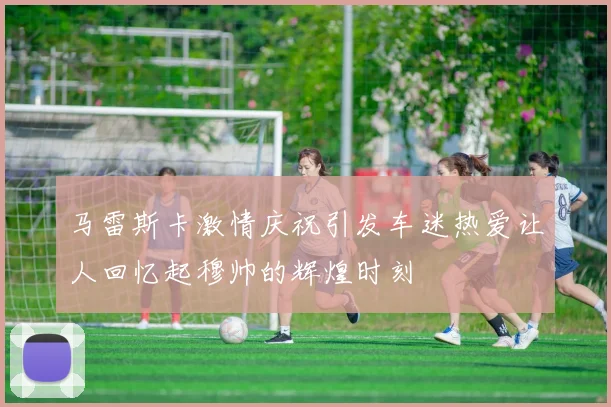 马雷斯卡激情庆祝引发车迷热爱让人回忆起穆帅的辉煌时刻