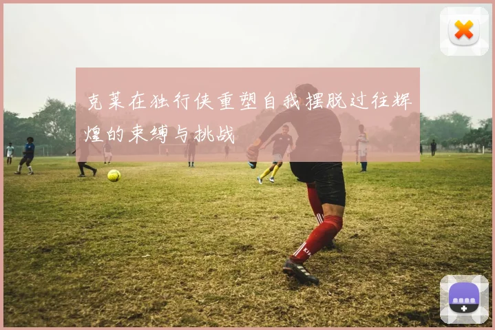 克莱在独行侠重塑自我摆脱过往辉煌的束缚与挑战