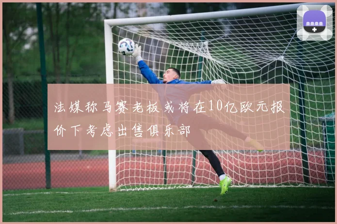 法媒称马赛老板或将在10亿欧元报价下考虑出售俱乐部