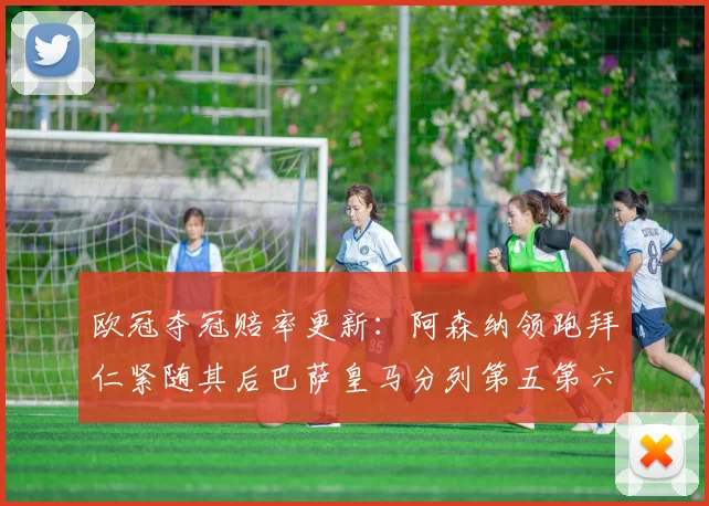 欧冠夺冠赔率更新：阿森纳领跑拜仁紧随其后巴萨皇马分列第五第六位