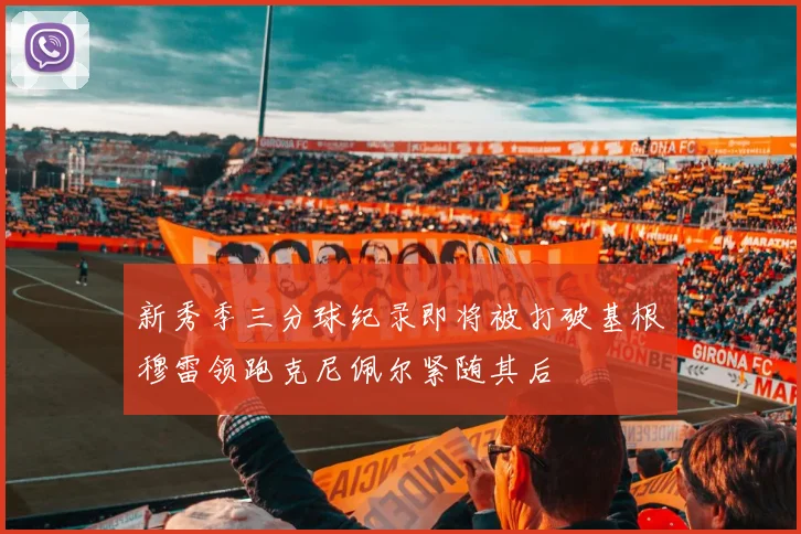 新秀季三分球纪录即将被打破基根穆雷领跑克尼佩尔紧随其后