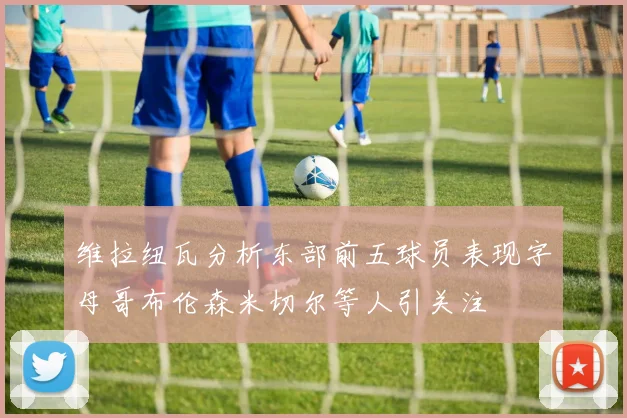 维拉纽瓦分析东部前五球员表现字母哥布伦森米切尔等人引关注