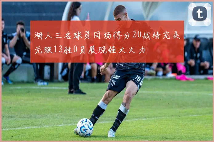 湖人三名球员同场得分20战绩完美无瑕13胜0负展现强大火力