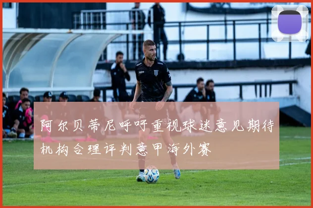 阿尔贝蒂尼呼吁重视球迷意见期待机构合理评判意甲海外赛