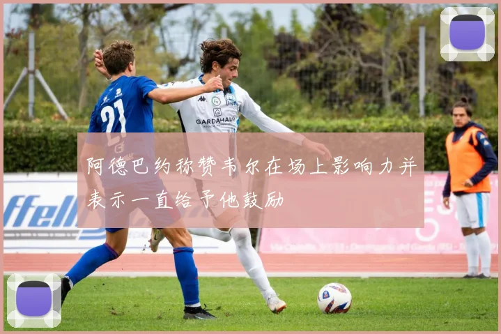 阿德巴约称赞韦尔在场上影响力并表示一直给予他鼓励